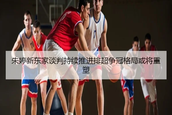 朱婷新东家谈判持续推进排超争冠格局或将重塑