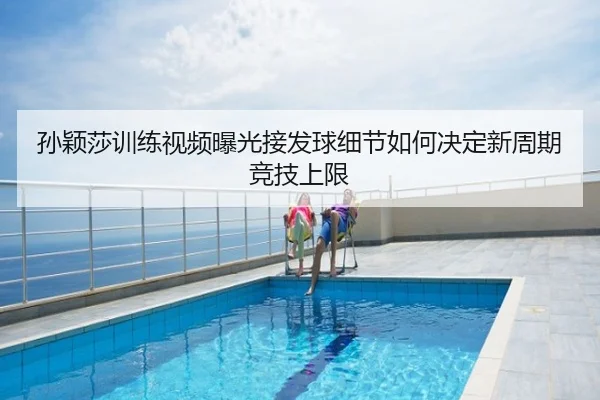 孙颖莎训练视频曝光接发球细节如何决定新周期竞技上限