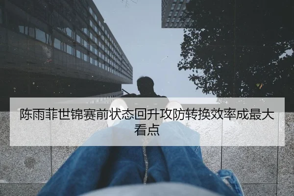 陈雨菲世锦赛前状态回升攻防转换效率成最大看点