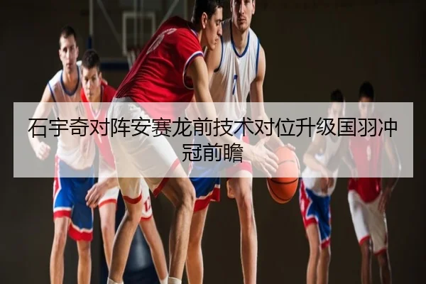 石宇奇对阵安赛龙前技术对位升级国羽冲冠前瞻