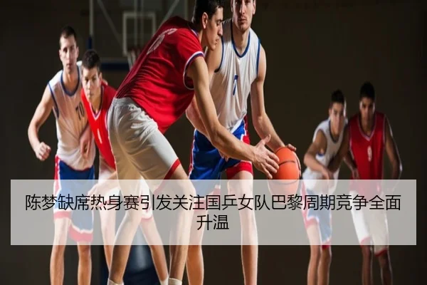 陈梦缺席热身赛引发关注国乒女队巴黎周期竞争全面升温