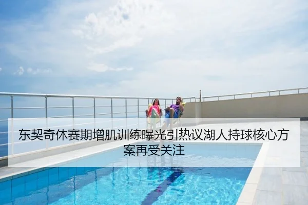 东契奇休赛期增肌训练曝光引热议湖人持球核心方案再受关注